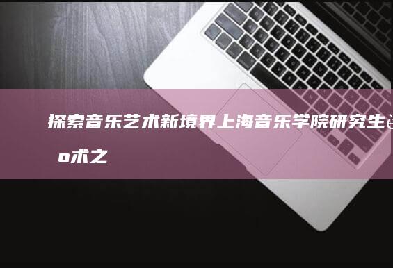 探索音乐艺术新境界：上海音乐学院研究生艺术之旅